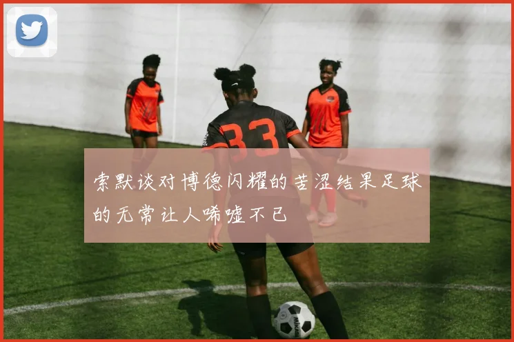 索默谈对博德闪耀的苦涩结果足球的无常让人唏嘘不已
