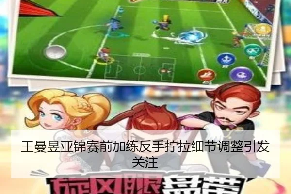 王曼昱亚锦赛前加练反手拧拉细节调整引发关注